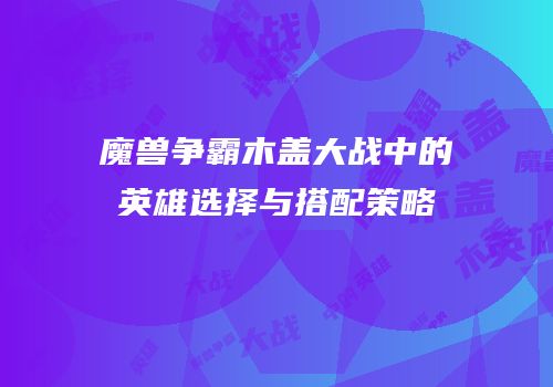 魔兽争霸木盖大战中的英雄选择与搭配策略