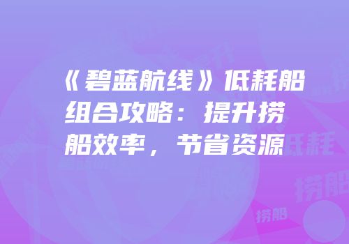 《碧蓝航线》低耗船组合攻略：提升捞船效率，节省资源