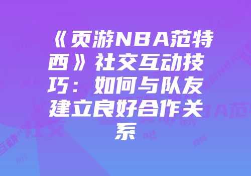 《页游NBA范特西》社交互动技巧：如何与队友建立良好合作关系