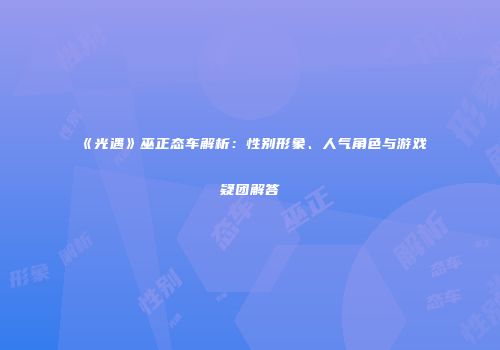 《光遇》巫正态车解析：性别形象、人气角色与游戏疑团解答