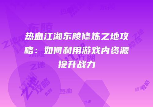 热血江湖东陵修炼之地攻略：如何利用游戏内资源提升战力
