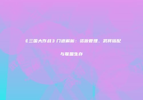 《三国大作战》门道解析：资源管理、武将搭配与联盟生存