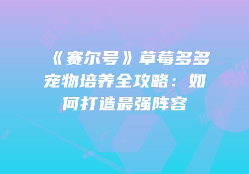 《赛尔号》草莓多多宠物培养全攻略:如何打造最强阵容
