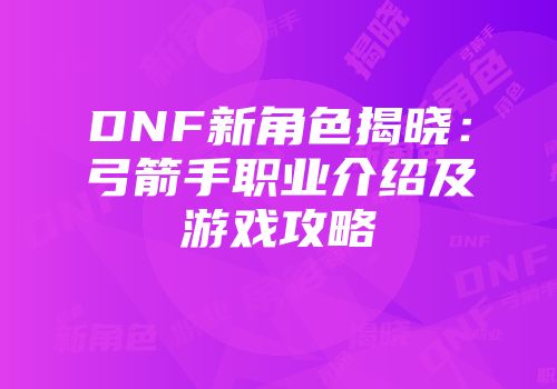 DNF新角色揭晓：弓箭手职业介绍及游戏攻略