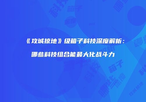 《攻城掠地》级箱子科技深度解析：哪些科技组合能最大化战斗力