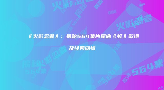 《火影忍者》：揭秘564集片尾曲《虹》歌词及经典剧情