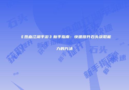 《热血江湖手游》新手指南:快速提升石头获取能力的方法