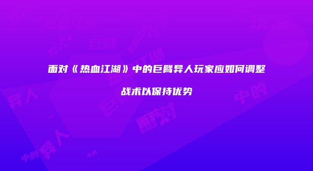 面对《热血江湖》中的巨臂异人玩家应如何调整战术以保持优势
