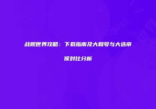 战舰世界攻略：下载指南及大和号与大选帝侯对比分析
