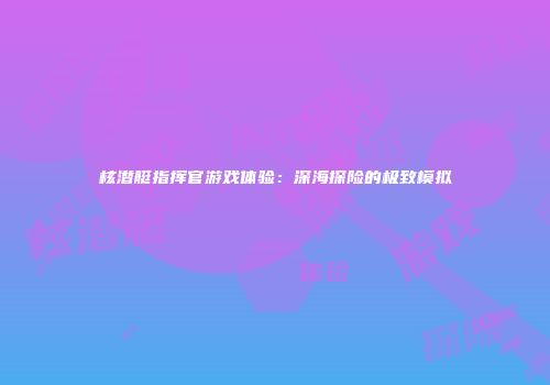 核潜艇指挥官游戏体验：深海探险的极致模拟