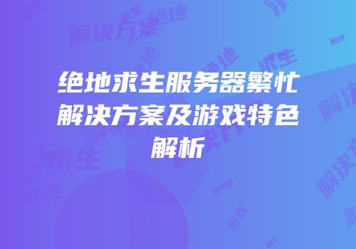 绝地求生服务器繁忙解决方案及游戏特色解析