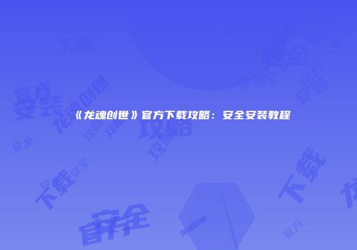 《龙魂创世》官方下载攻略：安全安装教程
