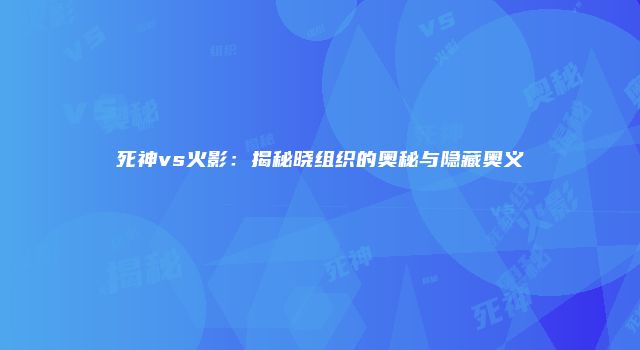 死神vs火影：揭秘晓组织的奥秘与隐藏奥义