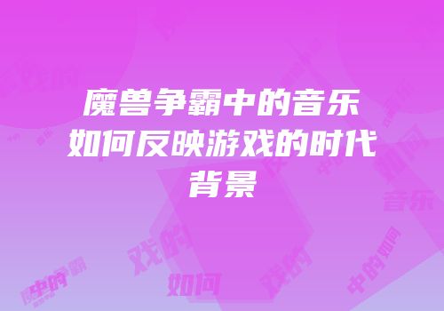 魔兽争霸中的音乐如何反映游戏的时代背景