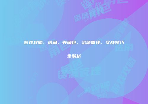 游戏攻略：选角、养角色、资源管理、实战技巧全解析