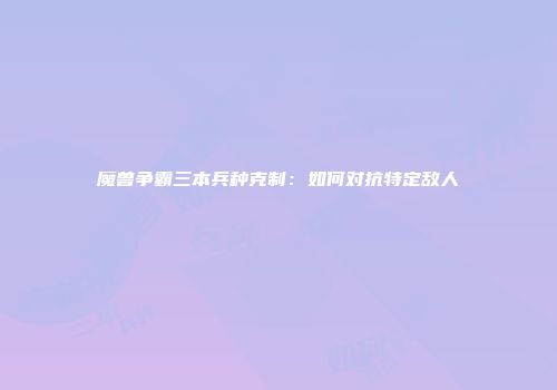 魔兽争霸三本兵种克制：如何对抗特定敌人