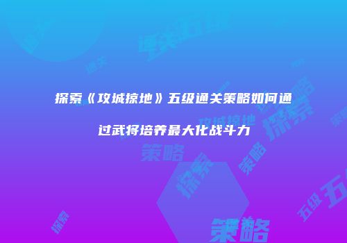 探索《攻城掠地》五级通关策略如何通过武将培养最大化战斗力