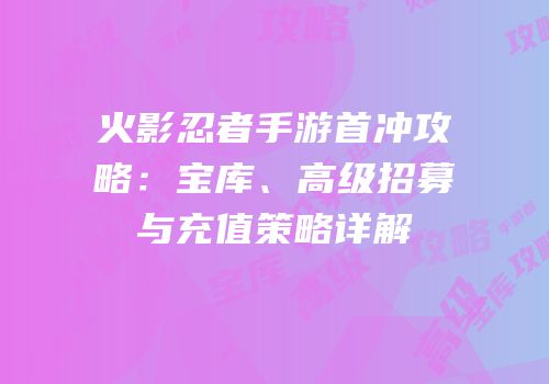 火影忍者手游首冲攻略：宝库、高级招募与充值策略详解