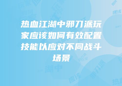 热血江湖中邪刀派玩家应该如何有效配置技能以应对不同战斗场景