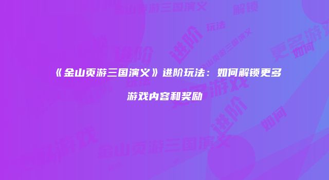 《金山页游三国演义》进阶玩法：如何解锁更多游戏内容和奖励