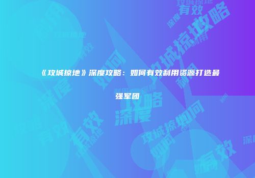 《攻城掠地》深度攻略：如何有效利用资源打造最强军团