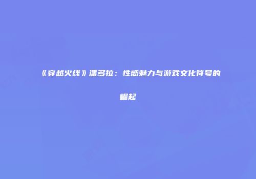 《穿越火线》潘多拉：性感魅力与游戏文化符号的崛起