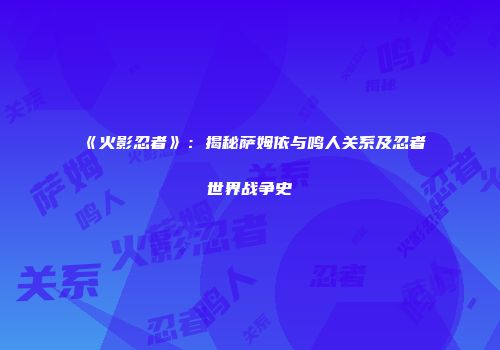 《火影忍者》：揭秘萨姆依与鸣人关系及忍者世界战争史
