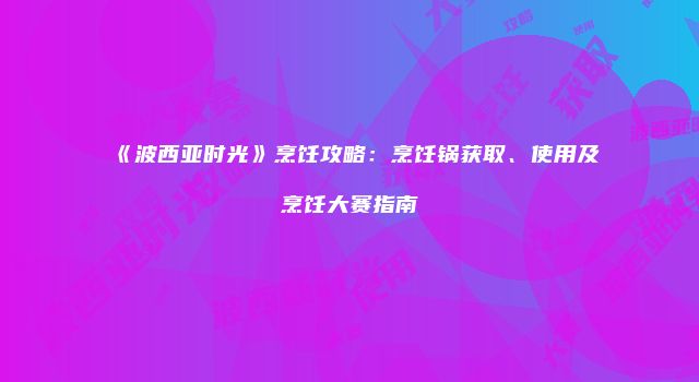 《波西亚时光》烹饪攻略：烹饪锅获取、使用及烹饪大赛指南