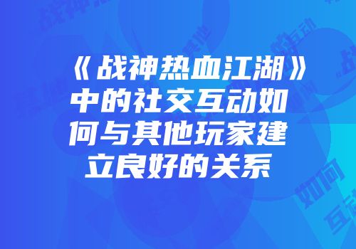 《战神热血江湖》中的社交互动如何与其他玩家建立良好的关系