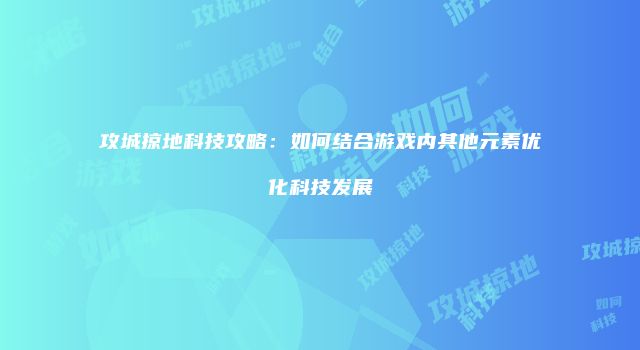 攻城掠地科技攻略：如何结合游戏内其他元素优化科技发展