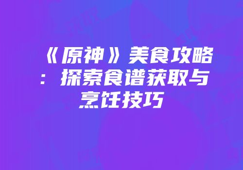 《原神》美食攻略：探索食谱获取与烹饪技巧