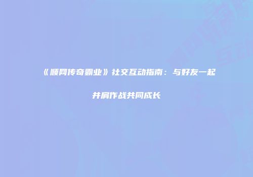 《顺网传奇霸业》社交互动指南：与好友一起并肩作战共同成长