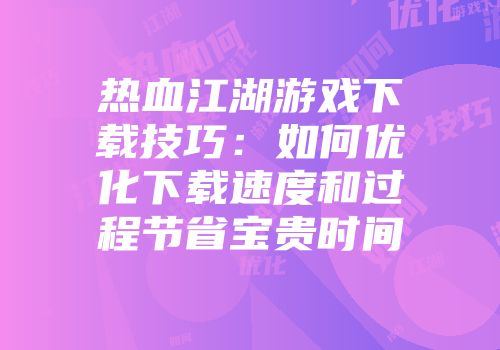热血江湖游戏下载技巧：如何优化下载速度和过程节省宝贵时间