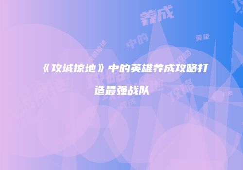 《攻城掠地》中的英雄养成攻略打造最强战队