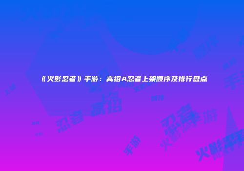 《火影忍者》手游：高招A忍者上架顺序及排行盘点