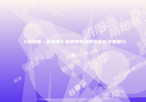 《阴阳师：百闻牌》新赛季对战阵容解析及策略分享