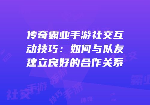 传奇霸业手游社交互动技巧:如何与队友建立良好的合作关系