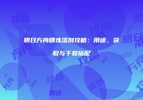 明日方舟精炼溶剂攻略：用途、获取与干员搭配
