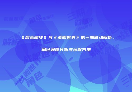 《碧蓝航线》与《战舰世界》第三期联动解析：角色强度分析与获取方法