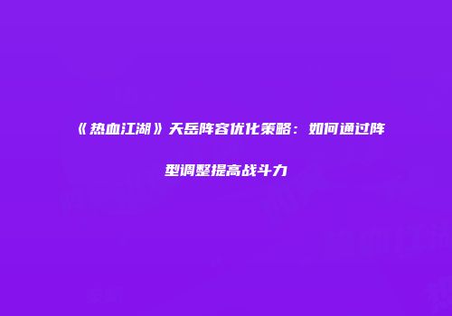 《热血江湖》天岳阵容优化策略：如何通过阵型调整提高战斗力