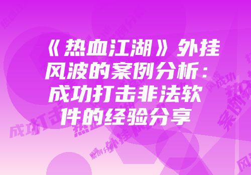 《热血江湖》外挂风波的案例分析：成功打击非法软件的经验分享