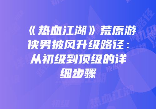 《热血江湖》荒原游侠男披风升级路径：从初级到顶级的详细步骤