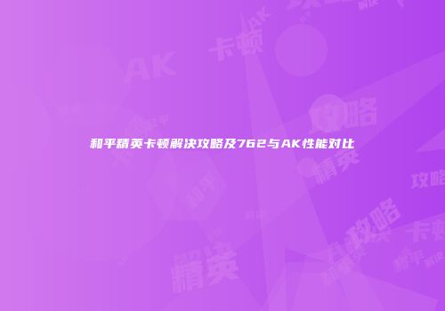 和平精英卡顿解决攻略及762与AK性能对比
