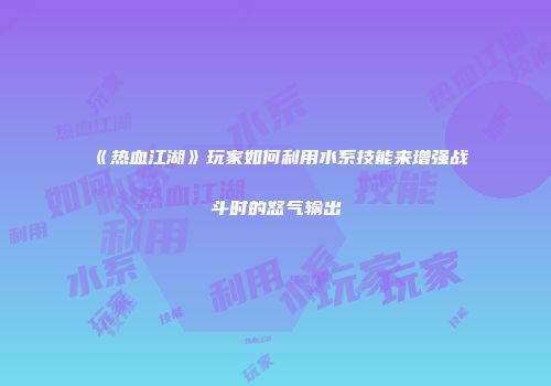 《热血江湖》玩家如何利用水系技能来增强战斗时的怒气输出