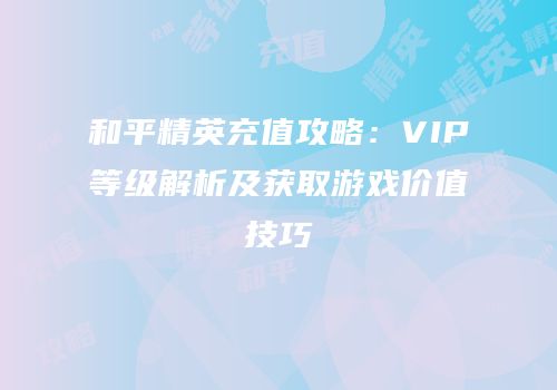 和平精英充值攻略：VIP等级解析及获取游戏价值技巧