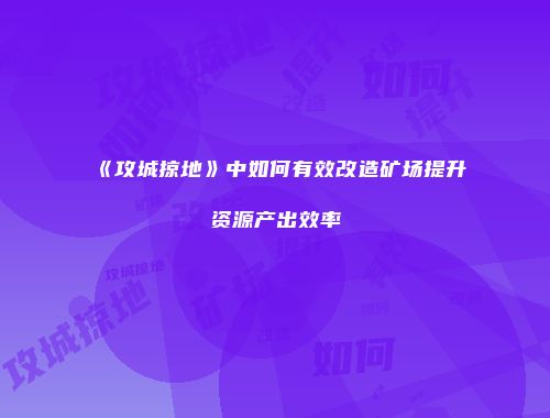 《攻城掠地》中如何有效改造矿场提升资源产出效率
