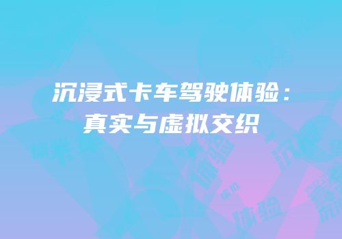 沉浸式卡车驾驶体验：真实与虚拟交织