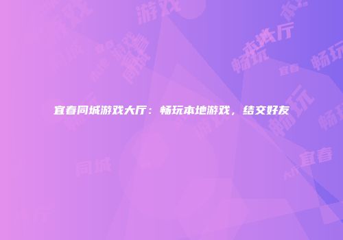 宜春同城游戏大厅：畅玩本地游戏，结交好友