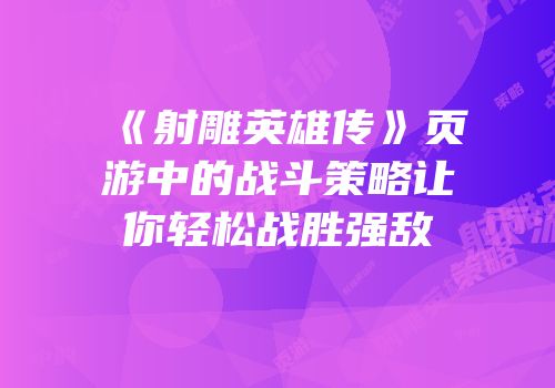 《射雕英雄传》页游中的战斗策略让你轻松战胜强敌