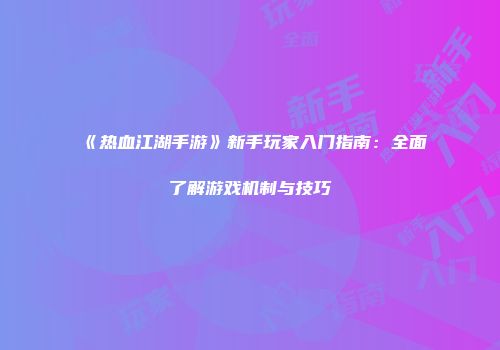 《热血江湖手游》新手玩家入门指南:全面了解游戏机制与技巧